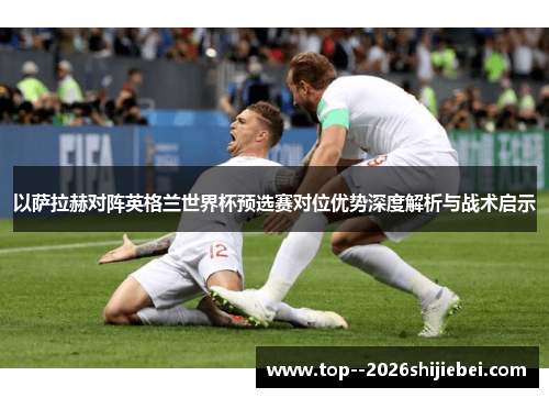 以萨拉赫对阵英格兰世界杯预选赛对位优势深度解析与战术启示 以萨拉赫对阵英格兰世界杯预选赛对位优势深度解析与战术启示