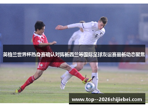 英格兰世界杯热身赛确认对阵新西兰等国际足球友谊赛最新动态聚焦 英格兰世界杯热身赛确认对阵新西兰等国际足球友谊赛最新动态聚焦