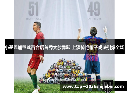 小基恩加盟紫百合后首秀大放异彩 上演惊艳帽子戏法引爆全场