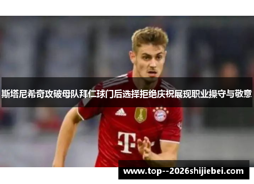 斯塔尼希奇攻破母队拜仁球门后选择拒绝庆祝展现职业操守与敬意