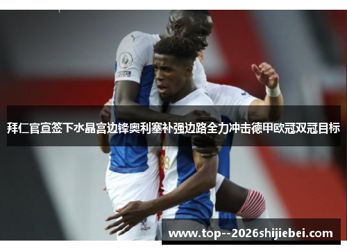 拜仁官宣签下水晶宫边锋奥利塞补强边路全力冲击德甲欧冠双冠目标