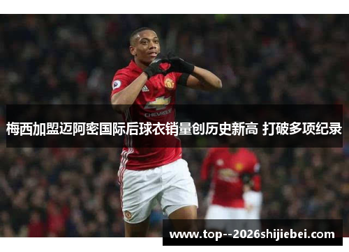 梅西加盟迈阿密国际后球衣销量创历史新高 打破多项纪录